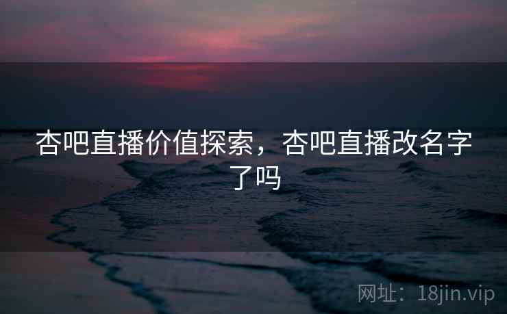 杏吧直播价值探索,杏吧直播改名字了吗