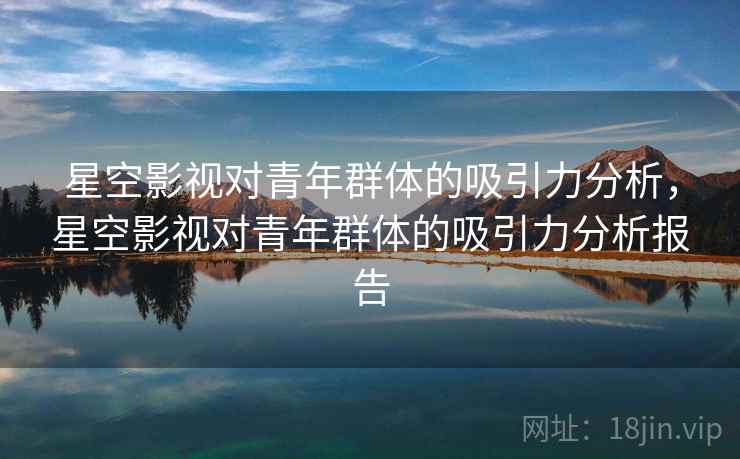 星空影视对青年群体的吸引力分析,星空影视对青年群体的吸引力分析报告