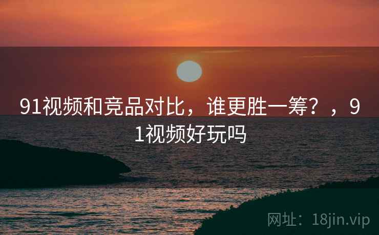 91视频和竞品对比,谁更胜一筹?,91视频好玩吗