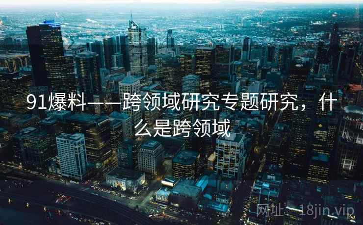 91爆料——跨领域研究专题研究,什么是跨领域