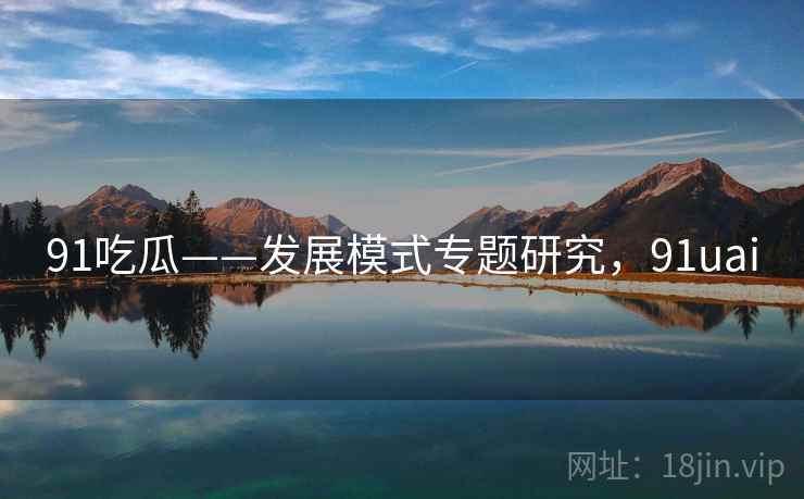 91吃瓜——发展模式专题研究,91uai