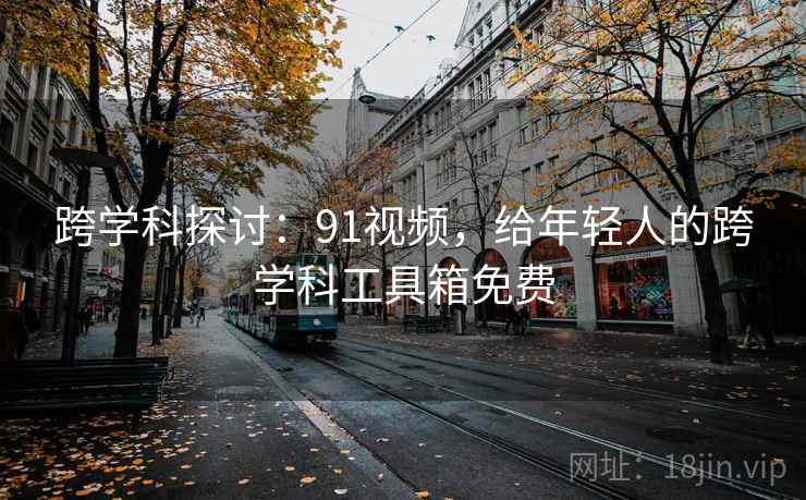 跨学科探讨:91视频,给年轻人的跨学科工具箱免费