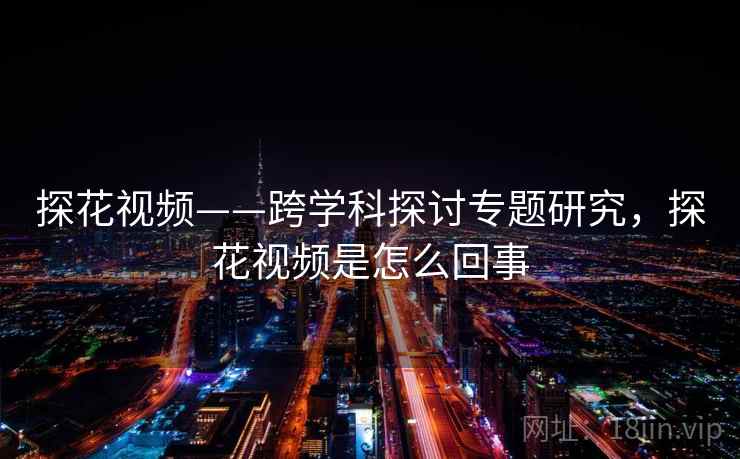 探花视频——跨学科探讨专题研究,探花视频是怎么回事