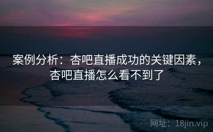 案例分析:杏吧直播成功的关键因素,杏吧直播怎么看不到了