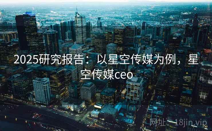 2025研究报告:以星空传媒为例,星空传媒ceo